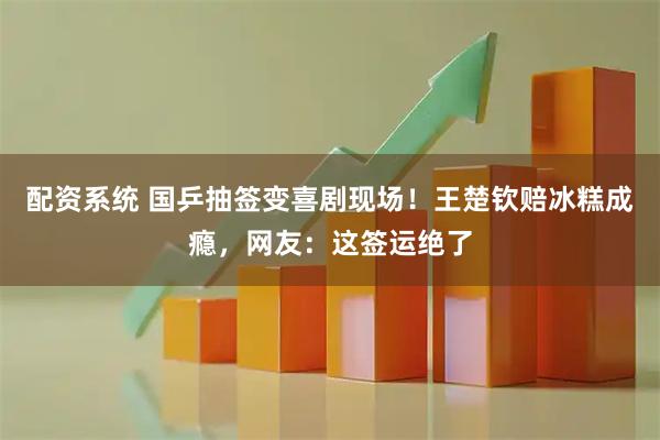 配资系统 国乒抽签变喜剧现场！王楚钦赔冰糕成瘾，网友：这签运绝了