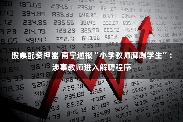 股票配资神器 南宁通报“小学教师脚踢学生”：涉事教师进入解聘程序
