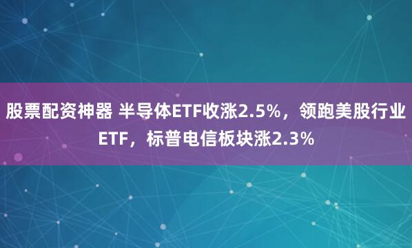 股票配资神器 半导体ETF收涨2.5%，领跑美股行业ETF，标普电信板块涨2.3%