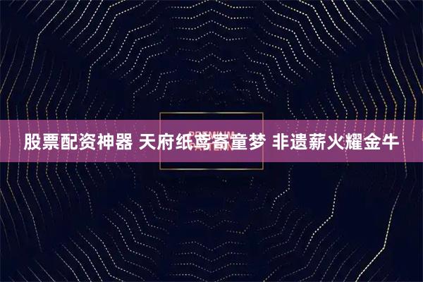 股票配资神器 天府纸鸢寄童梦 非遗薪火耀金牛