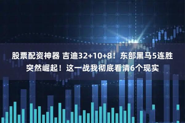 股票配资神器 吉迪32+10+8！东部黑马5连胜突然崛起！这一战我彻底看清6个现实