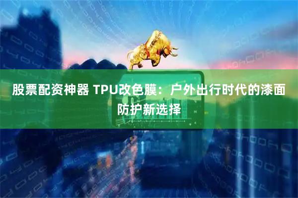 股票配资神器 TPU改色膜：户外出行时代的漆面防护新选择