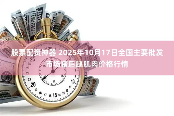 股票配资神器 2025年10月17日全国主要批发市场猪后腿肌肉价格行情