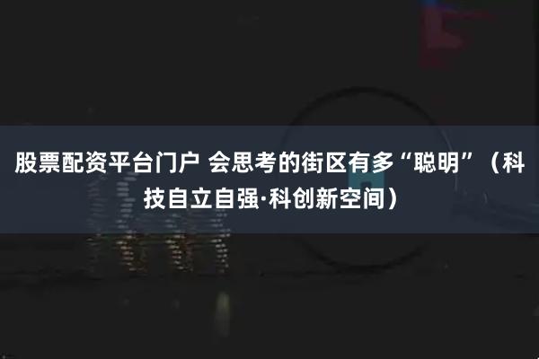 股票配资平台门户 会思考的街区有多“聪明”（科技自立自强·科创新空间）