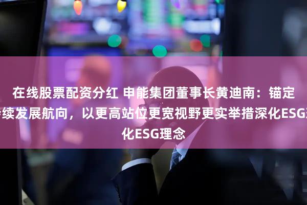 在线股票配资分红 申能集团董事长黄迪南：锚定可持续发展航向，以更高站位更宽视野更实举措深化ESG理念