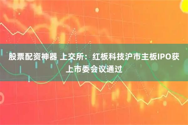 股票配资神器 上交所：红板科技沪市主板IPO获上市委会议通过
