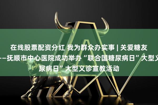 在线股票配资分红 我为群众办实事 | 关爱糖友，点亮幸福——抚顺市中心医院成功举办“联合国糖尿病日”大型义诊宣教活动