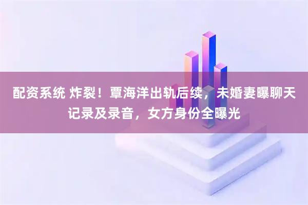 配资系统 炸裂！覃海洋出轨后续，未婚妻曝聊天记录及录音，女方身份全曝光