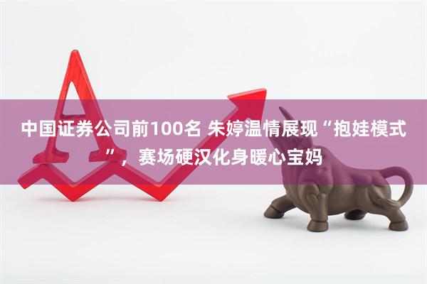 中国证券公司前100名 朱婷温情展现“抱娃模式”，赛场硬汉化身暖心宝妈