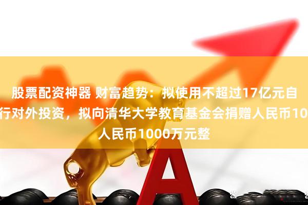 股票配资神器 财富趋势：拟使用不超过17亿元自有资金进行对外投资，拟向清华大学教育基金会捐赠人民币1000万元整