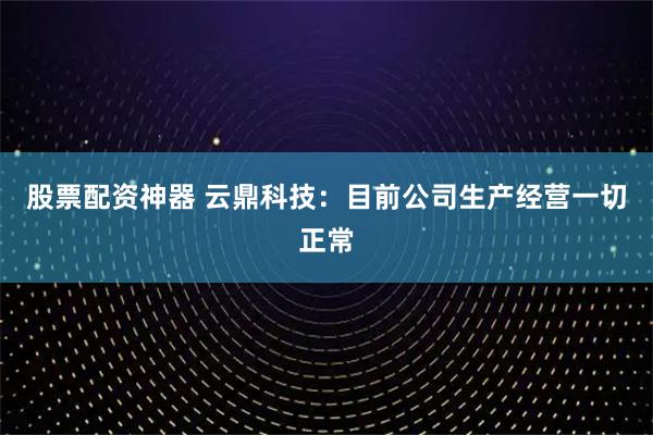 股票配资神器 云鼎科技：目前公司生产经营一切正常