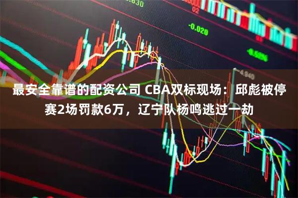 最安全靠谱的配资公司 CBA双标现场：邱彪被停赛2场罚款6万，辽宁队杨鸣逃过一劫