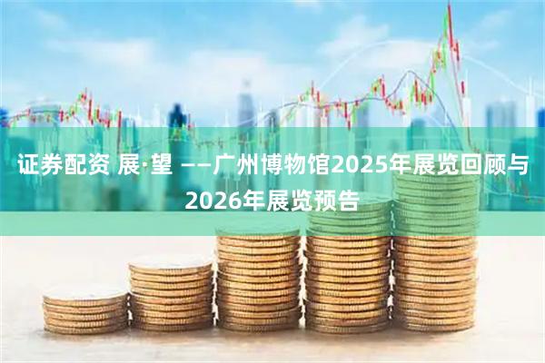 证券配资 展·望 ——广州博物馆2025年展览回顾与2026年展览预告