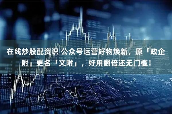 在线炒股配资识 公众号运营好物焕新，原「政企附」更名「文附」，好用翻倍还无门槛！